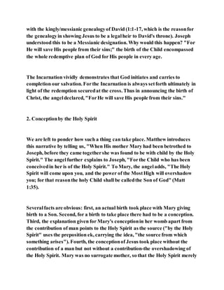 with the kingly/messianic genealogyof David (1:1-17, which is the reasonfor
the genealogyin showing Jesus to be a legalheir to David's throne). Joseph
understood this to be a Messianic designation. Why would this happen? "For
He will save His people from their sins;" the birth of the Child encompassed
the whole redemptive plan of God for His people in every age.
The Incarnation vividly demonstrates that God initiates and carries to
completion our salvation. Forthe Incarnation is always setforth ultimately in
light of the redemption securedat the cross. Thus in announcing the birth of
Christ, the angeldeclared, "ForHe will save His people from their sins."
2. Conceptionby the Holy Spirit
We are left to ponder how such a thing can take place. Matthew introduces
this narrative by telling us, "When His mother Mary had been betrothed to
Joseph, before they came togethershe was found to be with child by the Holy
Spirit." The angelfurther explains to Joseph, "Forthe Child who has been
conceivedin her is of the Holy Spirit." To Mary, the angeladds, "The Holy
Spirit will come upon you, and the power of the MostHigh will overshadow
you; for that reasonthe holy Child shall be calledthe Son of God" (Matt
1:35).
Severalfacts are obvious: first, an actual birth took place with Mary giving
birth to a Son. Second, for a birth to take place there had to be a conception.
Third, the explanation given for Mary's conceptionin her womb apart from
the contribution of man points to the Holy Spirit as the source ("by the Holy
Spirit" uses the preposition ek, carrying the idea, "the source from which
something arises"). Fourth, the conceptionof Jesus took place without the
contribution of a man but not without a contribution-the overshadowing of
the Holy Spirit. Mary was no surrogate mother, so that the Holy Spirit merely
 