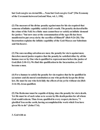 but God cangive us eternal life.... None but God can give God" [The Economy
of the Covenants betweenGodand Man, vol. 1, 198].
(2) The measure of the divine penalty againstman for his sin required that
someone ofinfinite capability satisfyGod's wrath. The penalty declaredbefits
the crime of the Fall. So a finite man cannotbear or satisfyan infinite demand
for justice:"but now once at the consummation of the ages He has been
manifested to put awaysin by the sacrifice of Himself" (Heb 9:24-28). The
Incarnation explains the infinite capability of the God-Manas our Substitute
and Sin-bearer.
(3) The ones needing salvationare men; the penalty for sin is againstmen;
therefore moral justice requires that the penalty be satisfiedeither by all the
human race or by One who is qualified to representmen before the justice of
God (Heb 2:10-11). We find this qualification in the Incarnation, as God
became a man.
(4) For a human to satisfy the penalty for sin requires that he be qualified in
(a) nature and (b) moral constitution as one who perfectly keeps the divine
law. He must be one who feels fully the effects of sin yet be without sin (Heb
2:14-18). Jesus qualified.
(5) The Redeemermust be capable of dying since the penalty for sin is death.
Yet He must be of such value as to secure by His death pardon for all whom
God would redeem. Thus Jesus, qualified in every respect, declares, "I
glorified You on the earth, having accomplishedthe work which You have
given Me to do" (John 17:4).
3. God with us
 