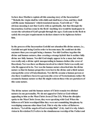 So how does Matthew explain all this amazing story of the Incarnation?
"'Behold, the virgin shall be with child and shall bear a Son, and they shall
call His name Immanuel,' which translated means, 'God with us'." The
obvious meaning is not that God is with us spiritually, but that through the
Incarnation, God has come in the flesh! Anything less would be inadequate to
secure the salvationof God's people through the ages. Godcame in the flesh to
satisfy his own just requirements to declare sinners to be righteous before
him.
In the process ofthe Incarnation Goddid not abandon His divine nature, i.e.,
God did not quit being God in order to become man. He could not do this
anymore than you can quit being a human. Nor did Godfuse togetherthe
divine and human natures, thus creating a strange hybrid that is neither fully
divine nor fully human. Nordid God simply appear to be a man, but whom
was really only a divine spirit masquerading in human clothes (the error of
Docetism). Norwas there an illusion involved in which Christ was really not
who He appeared to be. Nor was the human nature absorbed into the divine
nature so that its human properties were lost to the divine and a third nature
emerged(the error of Eutychianism). Nor did He assume a human person or
else there would have been two persons (the error of Nestorianism);rather He
assumeda human nature so that He might redeem those who are partakers of
this same nature.
The divine nature and the human nature of Christ remain two distinct
natures in one personality. We do not appeal to Christ as God without
appealing to him as the Man Christ Jesus (I Tim 2:5). When the disciples
spoke to the Man Christ Jesus, theywere speaking with God. When the
followers of Christ worshiped Him they were not committing blasphemy by
worshiping someone otherthan God. This is why the writer of Hebrews
declares, "Letall the angels ofGod worship Him" (1:6). And it is why John's
vision in Revelation5:13 refers to the simultaneous worship of the Fatherand
 