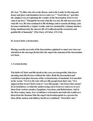 the Son, "To Him who sits on the throne, and to the Lamb, be blessing and
honor and glory and dominion foreverand ever." "Godwith us," provides
the simplest wayof explaining the wonder of the Incarnation. PeterLewis
sums it up best, "ThoughHe became what He was not, He did not cease to be
what He was. He who continued to fill all things and to sustain all things, also
became containedin a virgin's womb, and was sustainedby a human mother;
living simultaneously the massive life of Godheadand the creaturely and
painful life of humanity" [The Glory of Christ, 133-134].
II. Jesus Christ: a declaration
Having seenthe necessityof the Incarnation explained we must now turn our
attention to the messagedeclaredby the angelwho announced the Incarnation
of Christ.
1. Certain destiny
The birth of Christ and His death at the cross are inseparable. One loses
meaning and effectivenesswithout the other. Both the Incarnation and
crucifixion took place because ofthe certaindestiny of mankind. It is unveiled
in the words, "Forit is He who will save His people from their sins." It is
apparent that Jesus Christ came to "save His people," but from what enemy?
In Jewishhistory we find the nation crying out to God over and over to save
them from various enemies, Egyptians, Assyrians, and Babylonians. And in
the first century many Jews wouldhave welcomeda messiahwho would save
them from the Romans!But the angel's declarationpoints to a greaterfoe
than all the nations and military hardware combined: "from their sins."
 