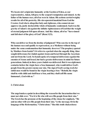 We locate sin's origin into humanity at the Garden of Eden, as our
representative, Adam, fell prey to the serpent's temptation and sinned. As the
father of the human race, all of us were in Adam. His actions carried weighty
results for all of his posterity. His sin separatedmankind from God the
Creator. God who is altogetherholy and righteous, who cannotsin nor
approve sin, justly declaredthe whole of humanity condemned. Such was the
gravity of Adam's sin againstthe infinite righteousness ofGod that the weight
of eternal judgment fell upon all men. And like Adam, all of us "have sinned
and fall short of the glory of God" (Rom 3:23).
Who can deliver us from the destiny of judgment? Who can rise to the top of
the human race and qualify to representus, as a Mediatorwithout being
under the same condemnation that humanity deserves? The prophecy quoted
by Matthew from Isaiah7:14 refers to a period when the ungodly King Ahaz
sought deliverance for Judah againstAram and Israel through the Assyrians
and not from the Lord. So Isaiah spoke ofa temporal deliverance againstthe
enemies of Aram and Israel, but had a greaterdeliverance in mind for future
generations. Indeed, in three years Judah was delivered. But it was eightmore
centuries before the virgin bore a Son, Immanuel, who would deliver God's
people from the greaterenemy-our sins. The sign of God's saving work for
sinful men would be found in the virgin bearing a Son: "Behold, the virgin
shall be with child and shall bear a Son, and they shall call His name
Immanuel...God with us."
2. Christ alone
The angelmakes a point in describing the reasonfor the Incarnation that we
must not slide over. "Forit is He who will save His people from their sins."
The Greek has the pronoun at the beginning of the clause for emphasis, "He
and no other will save His people from their sins," is the message. Orin the
language ofthe Reformation, "Christ alone." Has this truth shakenloose
 