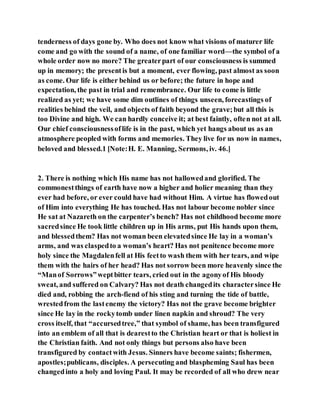 tenderness of days gone by. Who does not know what visions of maturer life
come and go with the sound of a name, of one familiar word—the symbol of a
whole order now no more? The greaterpart of our consciousness is summed
up in memory; the presentis but a moment, ever flowing, past almost as soon
as come. Our life is either behind us or before; the future in hope and
expectation, the past in trial and remembrance. Our life to come is little
realized as yet; we have some dim outlines of things unseen, forecastings of
realities behind the veil, and objects of faith beyond the grave;but all this is
too Divine and high. We can hardly conceive it; at best faintly, often not at all.
Our chief consciousnessoflife is in the past, which yet hangs about us as an
atmosphere peopled with forms and memories. They live for us now in names,
beloved and blessed.1 [Note:H. E. Manning, Sermons, iv. 46.]
2. There is nothing which His name has not hallowedand glorified. The
commonestthings of earth have now a higher and holier meaning than they
ever had before, or ever could have had without Him. A virtue has flowedout
of Him into everything He has touched. Has not labour become nobler since
He sat at Nazareth on the carpenter’s bench? Has not childhood become more
sacredsince He took little children up in His arms, put His hands upon them,
and blessedthem? Has not woman been elevatedsince He lay in a woman’s
arms, and was claspedto a woman’s heart? Has not penitence become more
holy since the Magdalenfell at His feetto wash them with her tears, and wipe
them with the hairs of her head? Has not sorrow been more heavenly since the
“Manof Sorrows”weptbitter tears, cried out in the agonyof His bloody
sweat, and suffered on Calvary? Has not death changedits charactersince He
died and, robbing the arch-fiend of his sting and turning the tide of battle,
wrestedfrom the lastenemy the victory? Has not the grave become brighter
since He lay in the rockytomb under linen napkin and shroud? The very
cross itself, that “accursedtree,” that symbol of shame, has been transfigured
into an emblem of all that is dearestto the Christian heart or that is holiest in
the Christian faith. And not only things but persons also have been
transfigured by contactwith Jesus. Sinners have become saints; fishermen,
apostles;publicans, disciples. A persecuting and blaspheming Saul has been
changedinto a holy and loving Paul. It may be recorded of all who drew near
 