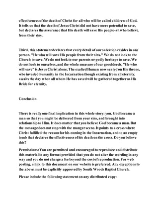 effectiveness ofthe death of Christ for all who will be calledchildren of God.
It tells us that the death of Jesus Christ did not have mere potential to save,
but declares the assurance that His death will save His people-allwho believe,
from their sins.
Third, this statementdeclares that every detail of our salvation resides in one
person, "He who will save His people from their sins." We do not look to the
Church to save. We do not look to our parents or godly heritage to save. We
do not look to ourselves, and the whole measure of our gooddeeds. "He who
will save" is Jesus Christ alone. The exaltedHuman now seatedon His throne,
who invaded humanity in the Incarnation though existing from all eternity,
awaits the day when all whom He has savedwill be gathered togetheras His
Bride for eternity.
Conclusion
There is really one final implication in this whole story: you. God became a
man so that you might be delivered from your sins, and brought into
relationship to Him. It does matter that you believe God became a man. But
the messagedoes notstop with the mangerscene. It points to a cross where
Christ fulfilled the reasonfor his coming in the Incarnation, and to an empty
tomb that declares the effectivenessofhis death on the cross. Do you believe
this?
Permissions:You are permitted and encouragedto reproduce and distribute
this material in any format provided that you do not alter the wording in any
way and you do not charge a fee beyond the costof reproduction. For web
posting, a link to this document on our website is preferred. Any exceptions to
the above must be explicitly approved by South Woods BaptistChurch.
Please include the following statement on any distributed copy:
 