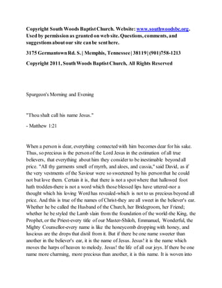 Copyright South Woods BaptistChurch. Website: www.southwoodsbc.org.
Used by permission as granted on web site. Questions, comments, and
suggestionsaboutour site canbe senthere.
3175 GermantownRd. S. | Memphis, Tennessee| 38119| (901)758-1213
Copyright 2011, SouthWoods BaptistChurch, All Rights Reserved
Spurgeon's Morning and Evening
"Thou shalt call his name Jesus."
- Matthew 1:21
When a person is dear, everything connected with him becomes dear for his sake.
Thus, so precious is the personof the Lord Jesus in the estimation of all true
believers, that everything about him they consider to be inestimable beyond all
price. "All thy garments smell of myrrh, and aloes, and cassia," said David, as if
the very vestments of the Saviour were so sweetened by his personthat he could
not but love them. Certain it is, that there is not a spotwhere that hallowed foot
hath trodden-there is not a word which those blessed lips have uttered-nor a
thought which his loving Word has revealed-which is not to us precious beyond all
price. And this is true of the names of Christ-they are all sweet in the believer's ear.
Whether he be called the Husband of the Church, her Bridegroom, her Friend;
whether he be styled the Lamb slain from the foundation of the world-the King, the
Prophet, or the Priest-every title of our Master-Shiloh, Emmanuel, Wonderful, the
Mighty Counsellor-every name is like the honeycomb dropping with honey, and
luscious are the drops that distil from it. But if there be one name sweeter than
another in the believer's ear, it is the name of Jesus. Jesus! it is the name which
moves the harps of heaven to melody. Jesus! the life of all our joys. If there be one
name more charming, more precious than another, it is this name. It is woven into
 