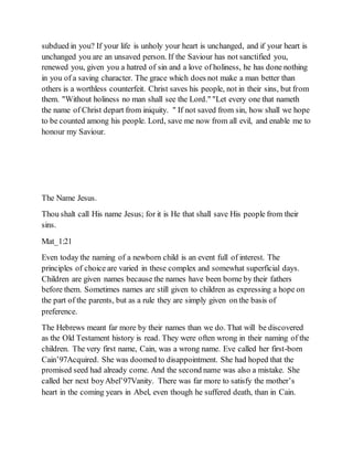 subdued in you? If your life is unholy your heart is unchanged, and if your heart is
unchanged you are an unsaved person. If the Saviour has not sanctified you,
renewed you, given you a hatred of sin and a love of holiness, he has done nothing
in you of a saving character. The grace which does not make a man better than
others is a worthless counterfeit. Christ saves his people, not in their sins, but from
them. "Without holiness no man shall see the Lord." "Let every one that nameth
the name of Christ depart from iniquity. " If not saved from sin, how shall we hope
to be counted among his people. Lord, save me now from all evil, and enable me to
honour my Saviour.
The Name Jesus.
Thou shalt call His name Jesus; for it is He that shall save His people from their
sins.
Mat_1:21
Even today the naming of a newborn child is an event full of interest. The
principles of choice are varied in these complex and somewhat superficial days.
Children are given names because the names have been borne by their fathers
before them. Sometimes names are still given to children as expressing a hope on
the part of the parents, but as a rule they are simply given on the basis of
preference.
The Hebrews meant far more by their names than we do. That will be discovered
as the Old Testament history is read. They were often wrong in their naming of the
children. The very first name, Cain, was a wrong name. Eve called her first-born
Cain’97Acquired. She was doomed to disappointment. She had hoped that the
promised seed had already come. And the second name was also a mistake. She
called her next boyAbel’97Vanity. There was far more to satisfy the mother’s
heart in the coming years in Abel, even though he suffered death, than in Cain.
 