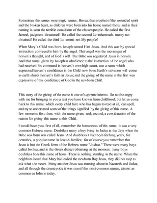 Sometimes the names were tragic names. Hosea, that prophet of the wounded spirit
and the broken heart, as children were born into his home named them, and in their
naming is seen the terrible conditions of the chosenpeople. He called the first
Jezreel, judgment threatened! He called the second Lo-ruhammah, mercy not
obtained! He called the third Lo-ammi, not My people!
When Mary’s Child was born, Joseph named Him Jesus. And this was by special
instruction conveyed to him by the angel. That angel was the messenger of
heaven’s thought, and of God’s will. The Babe was registered Jesus in heaven.
And that name, given by Josephin obedience to the instruction of the angel who
had received his command in heaven’s own high court, was a name which
expressed heaven’s confidence in the Child now born. Earth’s salvation will come
as earth shares heaven’s faith in Jesus; and the giving of the name at the first was
expressive of this confidence of God in the newborn Child.
This story of the giving of the name is one of supreme interest. Do not be angry
with me for bringing to you a text you have known from childhood, but let us come
back to this name, which every child here who has begun to read at all, can spell,
and try to understand some of the things signified by the giving of this name. A
few moments first, then, with the name given; and, second, a consideration of the
reason for giving this name to this Child.
I would have you, first of all, remember the humanness of this name. It was a very
common Hebrew name. Doubtless many a boy living in Judea in the days when the
Babe was born was called Jesus. And doubtless it had been for long years, for
centuries, a popular name in Jewish families; for of courseyou remember that
Jesus is but the Greek form of the Hebrew name "Joshua." There were many boys
called Joshua, and in the Greek dialect obtaining at the moment, many boys
doubtless bore this name of Jesus. There is nothing startling in the name. When the
neighbors heard that Mary had called the newborn Boy Jesus, they did not stop to
ask what she meant. Many another Jesus was running about in Nazareth and Judea,
and all through the countryside it was one of the most common names, almost as
common as John is today.
 