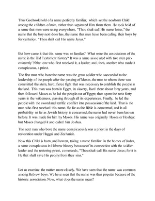 Thus God took hold of a name perfectly familiar, which set the newborn Child
among the children of men, rather than separated Him from them. He took hold of
a name that men were using everywhere, "Thou shalt call His name Jesus," the
name that the boy next doorhas, the name that men have been calling their boys by
for centuries. "Thou shalt call His name Jesus."
But how came it that this name was so familiar? What were the associations of the
name in the Old Testament history? It was a name associated with two men pre-
eminently’97the one who first received it, a leader; and, then, another who made it
conspicuous, a priest.
The first man who bore the name was the great soldier who succeeded to the
leadership of the people after the passing of Moses, the man to whom there was
committed the stern, hard, fierce fight that was necessary to establish the people in
the land. This man was born in Egypt, in slavery, lived there about forty years, and
then followed Moses as he led the people out of Egypt; then spent the next forty
years in the wilderness, passing through all its experiences. Finally, he led the
people with the sword and terrific conflict into possessionofthe land. That is the
man who first received this name. So far as the Bible is concerned, and in all
probability so far as Jewish history is concerned, the name had never been known
before. It was made for him by Moses. His name was originally Hosea or Hoshea:
but Moses changed it and called him Joshua.
The next man who bore the name conspicuouslywas a priest in the days of
restoration under Haggai and Zechariah.
Now this Child is born, and heaven, taking a name familiar in the homes of Judea,
a name conspicuous in Hebrew history becauseof its connection with the soldier
leader and the restoring priest, commands, "Thoushalt call His name Jesus; for it is
He that shall save His people from their sins."
Let us examine the matter more closely. We have seen that the name was common
among Hebrew boys. We have seen that the name was thus popular because of the
historic association. Now, what does the name mean?
 
