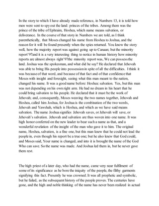 In the story to which I have already made reference, in Numbers 13, it is told how
men were sent to spyout the land: princes of the tribes. Among them was the
prince of the tribe of Ephraim, Hoshea, which name means salvation, or
deliverance. In the course of that story in Numbers we are told, as I think
parenthetically, that Moses changed his name from Hoshea to Joshua, and the
reason for it will be found presently when the spies returned. You know the story
well, how the majority report was against going up to Canaan; but the minority
report’97and it is a very interesting thing to notice in human history how minority
reports are almost always right’97the minority report was, We can possessthe
land. Joshua was the spokesman, and what did he say? He declared that Jehovah
was able to bring His people into possessionin spite of all the difficulties. I think it
was becauseof that word, and because of that fact and of that confidence that
Moses with insight and foresight, seeing what this man meant to the nation,
changed his name. It was a good name before: Hoshea: salvation. Yes, but this man
was not depending on his own right arm. He had no dream in his heart that he
could bring salvation to his people. He declared that it must be the work of
Jehovah; and, consequently, Moses weaving the two names together, Jehovah and
Hoshea, called him Joshua, for Joshua is the combination of the two words,
Jehovah and Yawshah, which is Hoshea, and which as we have said means
salvation. The name Joshua signifies Jehovah saves, or Jehovah will save, or
Jehovah’s salvation. Jehovah and salvation are thus woven into one name. It was
high honor conferred on the new leader to bear such a name as that, and a
wonderful revelation of the insight of the man who gave it to him. The original
name, Hoshea, salvation, is a fine one, but this man knew that he could not lead the
people in, even though his report be a true one; but he also knew that God could,
and Moses said, Your name is changed, and into it is brought the name of the God
Who can save. So the name was made. And Joshua led them in, but he never gave
them rest.
The high priest of a later day, who had the name, came very near fulfilment of
some of its significance as he bore the iniquity of the people, the filthy garments
signifying this fact. Presently he was crowned. It was all prophetic and symbolic,
but he failed, as the subsequent history of the people proves. The centuries have
gone, and the high and noble thinking of the name has never been realized in actual
 