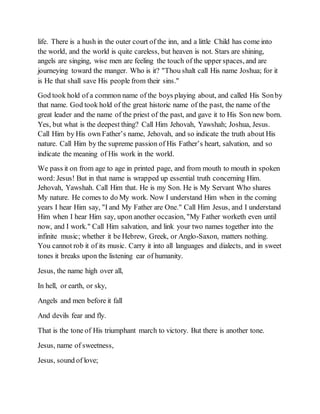 life. There is a hush in the outer court of the inn, and a little Child has come into
the world, and the world is quite careless, but heaven is not. Stars are shining,
angels are singing, wise men are feeling the touch of the upper spaces, and are
journeying toward the manger. Who is it? "Thou shalt call His name Joshua; for it
is He that shall save His people from their sins."
God took hold of a common name of the boys playing about, and called His Sonby
that name. God took hold of the great historic name of the past, the name of the
great leader and the name of the priest of the past, and gave it to His Son new born.
Yes, but what is the deepest thing? Call Him Jehovah, Yawshah; Joshua, Jesus.
Call Him by His own Father’s name, Jehovah, and so indicate the truth about His
nature. Call Him by the supreme passion of His Father’s heart, salvation, and so
indicate the meaning of His work in the world.
We pass it on from age to age in printed page, and from mouth to mouth in spoken
word: Jesus! But in that name is wrapped up essential truth concerning Him.
Jehovah, Yawshah. Call Him that. He is my Son. He is My Servant Who shares
My nature. He comes to do My work. Now I understand Him when in the coming
years I hear Him say, "I and My Father are One." Call Him Jesus, and I understand
Him when I hear Him say, upon another occasion, "My Father worketh even until
now, and I work." Call Him salvation, and link your two names together into the
infinite music; whether it be Hebrew, Greek, or Anglo-Saxon, matters nothing.
You cannot rob it of its music. Carry it into all languages and dialects, and in sweet
tones it breaks upon the listening ear of humanity.
Jesus, the name high over all,
In hell, or earth, or sky,
Angels and men before it fall
And devils fear and fly.
That is the tone of His triumphant march to victory. But there is another tone.
Jesus, name of sweetness,
Jesus, sound of love;
 