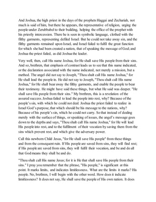 And Joshua, the high priest in the days of the prophets Haggai and Zechariah, not
much is said of him, but there he appears, the representative of religion, urging the
people under Zerubbabel to their building, helping the office of the prophet with
his priestly intercession. There he is seen in symbolic language, clothed with the
filthy garments, representing defiled Israel. But he could not take away sin, and the
filthy garments remained upon Israel, and Israel failed to fulfil the great function
for which she had been created a nation, that of speaking the message of God;and
Joshua the priest failed, as did Joshua the leader.
Very well, then, call His name Joshua, for He shall save His people from their sins.
And so, brethren, that emphasis of contrast leads us to see that this name indicated,
or the declaration associated with the name indicated, not merely a mission, but a
method. The angel did not say to Joseph, "Thou shalt call His name Joshua," for
He shall lead the people in. He did not say to Joseph, "Thou shalt call His name
Joshua," for He shall bear away the filthy garments, and enable the people to bear
their testimony. He might have said these things, but what He said was deeper. "He
shall save His people from their sins." My brethren, this is a revelation of the
assured success.Joshua failed to lead the people into rest, why? Because of the
people’s sin, with which he could not deal. Joshua the priest failed to realize in
Israel God’s purpose, that which should be his message to the nations, why?
Because of his people’s sin, which he could not carry. So that instead of dealing
merely with the surface of things, or speaking of issues, the angel’s message goes
down to the depths and says, "Thou shalt call His name Joshua," for He will lead
His people into rest, and to the fulfilment of their vocation by saving them from the
sins which prevent rest, and which give the adversary power.
Call this newborn Child Jesus, "for He shall save His people" from these things
and from the consequent ruin. If His people are saved from sins, they will find rest;
if His people are saved from sins, they will fulfil their vocation, and be and do all
that God means they shall be and do.
"Thou shalt call His name Jesus; for it is He that shall save His people from their
sins." I pray you remember that the phrase, "His people," is significant at this
point. It marks limits, and indicates limitlessness. What are the limits it marks? His
people. No, brethren, I will begin with the other word. How does it indicate
limitlessness? It does not say, He shall save the people of His own nation. It does
 