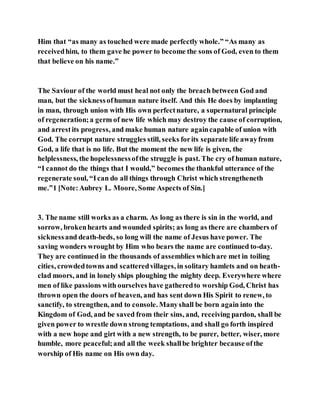 Him that “as many as touched were made perfectly whole.” “As many as
receivedhim, to them gave he power to become the sons of God, even to them
that believe on his name.”
The Saviour of the world must heal not only the breach between God and
man, but the sicknessofhuman nature itself. And this He does by implanting
in man, through union with His own perfectnature, a supernatural principle
of regeneration;a germ of new life which may destroy the cause of corruption,
and arrestits progress, and make human nature againcapable of union with
God. The corrupt nature struggles still, seeks forits separate life awayfrom
God, a life that is no life. But the moment the new life is given, the
helplessness, the hopelessnessofthe struggle is past. The cry of human nature,
“I cannot do the things that I would,” becomes the thankful utterance of the
regenerate soul, “Ican do all things through Christ which strengtheneth
me.”1 [Note:Aubrey L. Moore, Some Aspects of Sin.]
3. The name still works as a charm. As long as there is sin in the world, and
sorrow, brokenhearts and wounded spirits; as long as there are chambers of
sicknessand death-beds, so long will the name of Jesus have power. The
saving wonders wrought by Him who bears the name are continued to-day.
They are continued in the thousands of assemblies whichare met in toiling
cities, crowdedtowns and scatteredvillages, in solitary hamlets and on heath-
clad moors, and in lonely ships ploughing the mighty deep. Everywhere where
men of like passions with ourselves have gatheredto worship God, Christ has
thrown open the doors of heaven, and has sent down His Spirit to renew, to
sanctify, to strengthen, and to console. Manyshall be born again into the
Kingdom of God, and be saved from their sins, and, receiving pardon, shall be
given power to wrestle down strong temptations, and shall go forth inspired
with a new hope and girt with a new strength, to be purer, better, wiser, more
humble, more peaceful;and all the week shallbe brighter because ofthe
worship of His name on His own day.
 