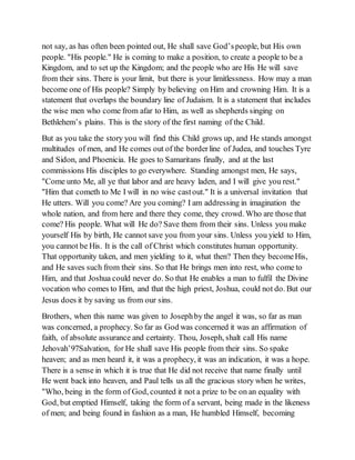 not say, as has often been pointed out, He shall save God’speople, but His own
people. "His people." He is coming to make a position, to create a people to be a
Kingdom, and to set up the Kingdom; and the people who are His He will save
from their sins. There is your limit, but there is your limitlessness. How may a man
become one of His people? Simply by believing on Him and crowning Him. It is a
statement that overlaps the boundary line of Judaism. It is a statement that includes
the wise men who come from afar to Him, as well as shepherds singing on
Bethlehem’s plains. This is the story of the first naming of the Child.
But as you take the story you will find this Child grows up, and He stands amongst
multitudes of men, and He comes out of the borderline of Judea, and touches Tyre
and Sidon, and Phoenicia. He goes to Samaritans finally, and at the last
commissions His disciples to go everywhere. Standing amongst men, He says,
"Come unto Me, all ye that labor and are heavy laden, and I will give you rest."
"Him that cometh to Me I will in no wise castout." It is a universal invitation that
He utters. Will you come? Are you coming? I am addressing in imagination the
whole nation, and from here and there they come, they crowd. Who are those that
come? His people. What will He do? Save them from their sins. Unless you make
yourself His by birth, He cannot save you from your sins. Unless you yield to Him,
you cannot be His. It is the call of Christ which constitutes human opportunity.
That opportunity taken, and men yielding to it, what then? Then they becomeHis,
and He saves such from their sins. So that He brings men into rest, who come to
Him, and that Joshua could never do. So that He enables a man to fulfil the Divine
vocation who comes to Him, and that the high priest, Joshua, could not do. But our
Jesus does it by saving us from our sins.
Brothers, when this name was given to Josephby the angel it was, so far as man
was concerned, a prophecy. So far as God was concerned it was an affirmation of
faith, of absolute assurance and certainty. Thou, Joseph, shalt call His name
Jehovah’97Salvation, for He shall save His people from their sins. So spake
heaven; and as men heard it, it was a prophecy, it was an indication, it was a hope.
There is a sense in which it is true that He did not receive that name finally until
He went back into heaven, and Paul tells us all the gracious story when he writes,
"Who, being in the form of God, counted it not a prize to be on an equality with
God, but emptied Himself, taking the form of a servant, being made in the likeness
of men; and being found in fashion as a man, He humbled Himself, becoming
 