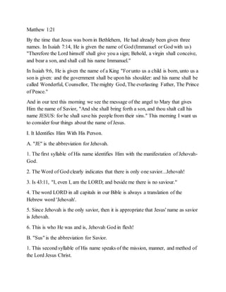 Matthew 1:21
By the time that Jesus was born in Bethlehem, He had already been given three
names. In Isaiah 7:14, He is given the name of God (Immanuel or God with us)
"Therefore the Lord himself shall give you a sign; Behold, a virgin shall conceive,
and bear a son, and shall call his name Immanuel."
In Isaiah 9:6, He is given the name of a King "Forunto us a child is born, unto us a
son is given: and the government shall be upon his shoulder: and his name shall be
called Wonderful, Counsellor, The mighty God, The everlasting Father, The Prince
of Peace."
And in our text this morning we see the message of the angel to Mary that gives
Him the name of Savior, "And she shall bring forth a son, and thou shalt call his
name JESUS: for he shall save his people from their sins." This morning I want us
to consider four things about the name of Jesus.
I. It Identifies Him With His Person.
A. "JE" is the abbreviation for Jehovah.
1. The first syllable of His name identifies Him with the manifestation of Jehovah-
God.
2. The Word of God clearly indicates that there is only one savior...Jehovah!
3. Is 43:11, "I, even I, am the LORD; and beside me there is no saviour."
4. The word LORD in all capitals in our Bible is always a translation of the
Hebrew word 'Jehovah'.
5. Since Jehovah is the only savior, then it is appropriate that Jesus' name as savior
is Jehovah.
6. This is who He was and is, Jehovah God in flesh!
B. "Sus" is the abbreviation for Savior.
1. This second syllable of His name speaks of the mission, manner, and method of
the Lord Jesus Christ.
 