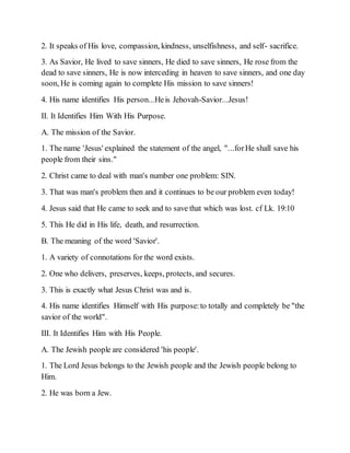 2. It speaks of His love, compassion, kindness, unselfishness, and self- sacrifice.
3. As Savior, He lived to save sinners, He died to save sinners, He rose from the
dead to save sinners, He is now interceding in heaven to save sinners, and one day
soon, He is coming again to complete His mission to save sinners!
4. His name identifies His person...Heis Jehovah-Savior...Jesus!
II. It Identifies Him With His Purpose.
A. The mission of the Savior.
1. The name 'Jesus' explained the statement of the angel, "...forHe shall save his
people from their sins."
2. Christ came to deal with man's number one problem: SIN.
3. That was man's problem then and it continues to be our problem even today!
4. Jesus said that He came to seek and to save that which was lost. cf Lk. 19:10
5. This He did in His life, death, and resurrection.
B. The meaning of the word 'Savior'.
1. A variety of connotations for the word exists.
2. One who delivers, preserves, keeps, protects, and secures.
3. This is exactly what Jesus Christ was and is.
4. His name identifies Himself with His purpose:to totally and completely be "the
savior of the world".
III. It Identifies Him with His People.
A. The Jewish people are considered 'his people'.
1. The Lord Jesus belongs to the Jewish people and the Jewish people belong to
Him.
2. He was born a Jew.
 