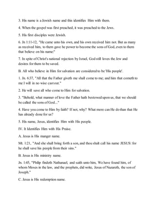 3. His name is a Jewish name and this identifies Him with them.
4. When the gospel was first preached, it was preached to the Jews.
5. His first disciples were Jewish.
6. Jn 1:11-12, "He came unto his own, and his own received him not. But as many
as received him, to them gave he power to become the sons of God, even to them
that believe on his name:"
7. In spite of Christ's national rejection by Israel, God still loves the Jew and
desires for them to be saved.
B. All who believe in Him for salvation are considered to be 'His people'.
1. Jn. 6:37, "All that the Father giveth me shall come to me; and him that cometh to
me I will in no wise castout."
2. He will save all who come to Him for salvation.
3. "Behold, what manner of love the Father hath bestowed upon us, that we should
be called the sons of God..."
4. Have you come to Him by faith? If not, why? What more can He do than that He
has already done for us?
5. His name, Jesus, identifies Him with His people.
IV. It Identifies Him with His Praise.
A. Jesus is His manger name.
Mt. 1:21, "And she shall bring forth a son, and thou shalt call his name JESUS: for
he shall save his people from their sins."
B. Jesus is His ministry name.
Jn. 1:45, "Philip findeth Nathanael, and saith unto him, We have found him, of
whom Moses in the law, and the prophets, did write, Jesus of Nazareth, the son of
Joseph."
C. Jesus is His redemption name.
 