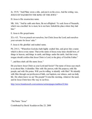 Jn. 19:19, "And Pilate wrote a title, and put it on the cross. And the writing was,
JESUS OF NAZARETH THE KING OF THE JEWS."
D. Jesus is His resurrection name.
Mk. 16:6, "And he saith unto them, Be not affrighted: Ye seek Jesus of Nazareth,
which was crucified: he is risen; he is not here: behold the place where they laid
him."
E. Jesus is His gospelname.
2Co. 4:5, "Forwe preach not ourselves, but Christ Jesus the Lord; and ourselves
your servants for Jesus' sake."
F. Jesus is His glorified and exalted name.
Ph. 2:9-11, "Wherefore God also hath highly exalted him, and given him a name
which is above every name: That at the name of Jesus every knee should bow, of
things in heaven, and things in earth, and things under the earth; And that every
tongue should confess that Jesus Christ is Lord, to the glory of God the Father."
"...and thou shalt call His name Jesus."
Do you know Jesus Christ as your Lord and Savior? The name of Jesus says much
to us about Him. It identifies Him with His person, with His purpose, with His
people, and with His praise. Will you be willing to identify with Him? We identify
with Him through our profession of faith, our baptism, our witness, and our daily
life. Do others know we are 'His people'? Come this morning, whatever the need,
and let Jesus Christ have His way in our lives.
http://www.brandonweb.com/sermons/sermonpages/matthew32.htm
The Name "Jesus"
Contributed by David Scudderon Dec 23, 2008
 