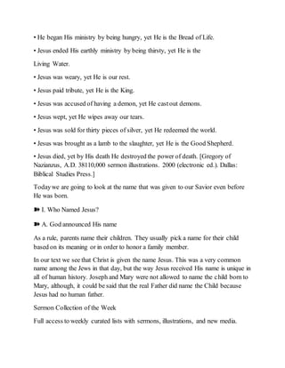 • He began His ministry by being hungry, yet He is the Bread of Life.
• Jesus ended His earthly ministry by being thirsty, yet He is the
Living Water.
• Jesus was weary, yet He is our rest.
• Jesus paid tribute, yet He is the King.
• Jesus was accused of having a demon, yet He castout demons.
• Jesus wept, yet He wipes away our tears.
• Jesus was sold for thirty pieces of silver, yet He redeemed the world.
• Jesus was brought as a lamb to the slaughter, yet He is the Good Shepherd.
• Jesus died, yet by His death He destroyed the power of death. [Gregory of
Nazianzus, A.D. 38110,000 sermon illustrations. 2000 (electronic ed.). Dallas:
Biblical Studies Press.]
Todaywe are going to look at the name that was given to our Savior even before
He was born.
➽ I. Who Named Jesus?
➽ A. God announced His name
As a rule, parents name their children. They usually pick a name for their child
based on its meaning or in order to honor a family member.
In our text we see that Christ is given the name Jesus. This was a very common
name among the Jews in that day, but the way Jesus received His name is unique in
all of human history. Joseph and Mary were not allowed to name the child born to
Mary, although, it could be said that the real Father did name the Child because
Jesus had no human father.
Sermon Collection of the Week
Full access to weekly curated lists with sermons, illustrations, and new media.
 