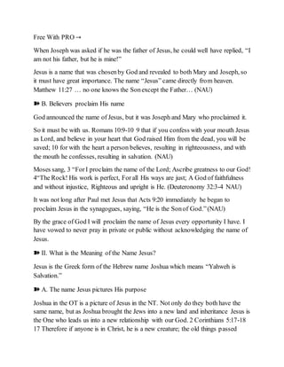 Free With PRO →
When Joseph was asked if he was the father of Jesus, he could well have replied, “I
am not his father, but he is mine!”
Jesus is a name that was chosenby God and revealed to both Mary and Joseph, so
it must have great importance. The name “Jesus” came directly from heaven.
Matthew 11:27 … no one knows the Sonexcept the Father… (NAU)
➽ B. Believers proclaim His name
God announced the name of Jesus, but it was Joseph and Mary who proclaimed it.
So it must be with us. Romans 10:9-10 9 that if you confess with your mouth Jesus
as Lord, and believe in your heart that God raised Him from the dead, you will be
saved; 10 for with the heart a person believes, resulting in righteousness, and with
the mouth he confesses, resulting in salvation. (NAU)
Moses sang, 3 “ForI proclaim the name of the Lord; Ascribe greatness to our God!
4“The Rock! His work is perfect, Forall His ways are just; A God of faithfulness
and without injustice, Righteous and upright is He. (Deuteronomy 32:3-4 NAU)
It was not long after Paul met Jesus that Acts 9:20 immediately he began to
proclaim Jesus in the synagogues, saying, “He is the Sonof God.”(NAU)
By the grace of God I will proclaim the name of Jesus every opportunity I have. I
have vowed to never pray in private or public without acknowledging the name of
Jesus.
➽ II. What is the Meaning of the Name Jesus?
Jesus is the Greek form of the Hebrew name Joshua which means “Yahweh is
Salvation.”
➽ A. The name Jesus pictures His purpose
Joshua in the OT is a picture of Jesus in the NT. Not only do they both have the
same name, but as Joshua brought the Jews into a new land and inheritance Jesus is
the One who leads us into a new relationship with our God. 2 Corinthians 5:17-18
17 Therefore if anyone is in Christ, he is a new creature; the old things passed
 