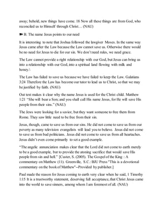 away; behold, new things have come. 18 Now all these things are from God, who
reconciled us to Himself through Christ… (NAU)
➽ B. The name Jesus points to our need
It is interesting to note that Joshua followed the lawgiver Moses. In the same way
Jesus came after the Law because the Law cannot save us. Otherwise there would
be no need for Jesus to die for our sin. We don’tneed rules, we need grace.
The Law cannot provide a right relationship with our God, but Jesus can bring us
into a relationship with our God, into a spiritual land flowing with milk and
honey.
The Law has failed to save us becausewe have failed to keep the Law. Galatians
3:24 Therefore the Law has become our tutor to lead us to Christ, so that we may
be justified by faith. (NAU)
Out text makes it clear why the name Jesus is used for the Christ child. Matthew
1:21 “She will bear a Son; and you shall call His name Jesus, for He will save His
people from their sins.” (NAU)
The Jews were looking for a savior, but they want someone to free them from
Rome. They saw little need to be free from their sin.
Jesus, though, came to save us from our sins. He did not come to save us from our
poverty as many television evangelists will lead you to believe. Jesus did not come
to save us from bad politicians. Jesus did not come to save us from all heartaches.
Jesus didn’t even come primarily to set a good example.
“The angelic annunciation makes clear that the Lord did not come to earth merely
to be a good example, but to provide the atoning sacrifice that would save His
people from sin and hell.” [Custer, S. (2005). The Gospelof the King : A
commentary on Matthew (11). Greenville, S.C.:BJU Press "This is a devotional
commentary on the bookof Matthew"--Provided by publisher.]
Paul made the reason for Jesus coming to earth very clear when he said, 1 Timothy
1:15 It is a trustworthy statement, deserving full acceptance, that Christ Jesus came
into the world to save sinners, among whom I am foremost of all. (NAU)
 