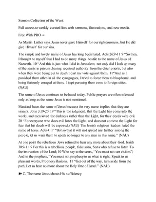 Sermon Collection of the Week
Full access to weekly curated lists with sermons, illustrations, and new media.
Free With PRO →
As Martin Luther says,Jesus never gave Himself for our righteousness, but He did
give Himself for our sins.
The simple and lovely name of Jesus has long been hated. Acts 26:9-11 9 “So then,
I thought to myself that I had to do many things hostile to the name of Jesus of
Nazareth. 10 “And this is just what I did in Jerusalem; not only did I lock up many
of the saints in prisons, having received authority from the chief priests, but also
when they were being put to death I castmy vote against them. 11“And as I
punished them often in all the synagogues, I tried to force them to blaspheme; and
being furiously enraged at them, I kept pursuing them even to foreign cities.
(NAU)
The name of Jesus continues to be hated today. Public prayers are often tolerated
only as long as the name Jesus is not mentioned.
Mankind hates the name of Jesus because the very name implies that they are
sinners. John 3:19-20 19 “This is the judgment, that the Light has come into the
world, and men loved the darkness rather than the Light, for their deeds were evil.
20 “Foreveryone who does evil hates the Light, and does not come to the Light for
fear that his deeds will be exposed. (NAU) The Jewish religious leaders hated the
name of Jesus. Acts 4:17 “But so that it will not spread any further among the
people, let us warn them to speak no longer to any man in this name.” (NAU)
At one point the rebellious Jews refused to hear any more about their God. Isaiah
30:9-11 9 Forthis is a rebellious people, false sons, Sons who refuse to listen To
the instruction of the Lord; 10 Who say to the seers, “You must not see visions”;
And to the prophets, “Youmust not prophesyto us what is right, Speak to us
pleasant words, Prophesyillusions. 11 “Get out of the way, turn aside from the
path, Let us hear no more about the Holy One of Israel.” (NAU)
➽ C. The name Jesus shows His sufficiency
 