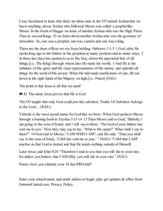 I was fascinated to learn that there are three men in the OT named Joshua that we
know anything about. Joshua who followed Moses was called a prophetlike
Moses. In the bookof Haggai we learn of another Joshua who was the High Priest.
Then in second Kings 23 we learn about another Joshua who was the governor of
Jerusalem. So, one was a prophet, one was a priest and one was a king.
These are the three offices we see Jesus holding. Hebrews 1:1-3 1 God, after He
spokelong ago to the fathers in the prophets in many portions and in many ways, 2
in these last days has spoken to us in His Son, whom He appointed heir of all
things,[i.e. The King] through whom also He made the world. 3 And He is the
radiance of His glory and the exact representation of His nature, and upholds all
things by the word of His power. When He had made purification of sins, He sat
down at the right hand of the Majesty on high,[i.e. Priest] (NAU)
The point is that Jesus is all that we need!
➽ D. The name Jesus proves that He is God
The OT taught that only God could provide salvation. Psalm 3:8 Salvation belongs
to the Lord… (NAU).
Yahweh is the mostsacred name for God that we have. When God spoketo Moses
through a burning bush in Exodus 3:13-14 13 Then Moses said to God, “Behold, I
am going to the sons of Israel, and I will say to them, ‘The God of your fathers has
sent me to you.’ Now they may say to me, ‘What is His name?’ What shall I say to
them?” 14 God said to Moses, “I AM WHO I AM”; and He said, “Thus you shall
say to the sons of Israel, ‘I AM has sent me to you.’ ” (NAU) “I AM that I AM”
teaches us that God is eternal and that He needs nothing outside of Himself.
Later Jesus said John 8:24 “Therefore I said to you that you will die in your sins;
for unless you believe that I AM [He], you will die in your sins.” (NAU)
Pastor, have you claimed your 14 day PRO trial?
Enter your church name and email addess to begin, plus get updates & offers from
SermonCentral.com. Privacy Policy.
 