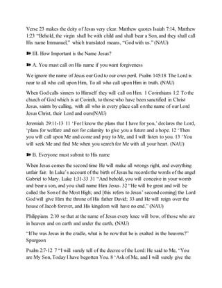 Verse 23 makes the deity of Jesus very clear. Matthew quotes Isaiah 7:14, Matthew
1:23 “Behold, the virgin shall be with child and shall bear a Son, and they shall call
His name Immanuel,” which translated means, “God with us.” (NAU)
➽ III. How Important is the Name Jesus?
➽ A. You must call on His name if you want forgiveness
We ignore the name of Jesus our God to our own peril. Psalm 145:18 The Lord is
near to all who call upon Him, To all who call upon Him in truth. (NAU)
When God calls sinners to Himself they will call on Him. 1 Corinthians 1:2 To the
church of God which is at Corinth, to those who have been sanctified in Christ
Jesus, saints by calling, with all who in every place call on the name of our Lord
Jesus Christ, their Lord and ours(NAU)
Jeremiah 29:11-13 11 ‘ForI know the plans that I have for you,’ declares the Lord,
‘plans for welfare and not for calamity to give you a future and a hope. 12 ‘Then
you will call upon Me and come and pray to Me, and I will listen to you. 13 ‘You
will seek Me and find Me when you search for Me with all your heart. (NAU)
➽ B. Everyone must submit to His name
When Jesus comes the second time He will make all wrongs right, and everything
unfair fair. In Luke’s account of the birth of Jesus he records the words of the angel
Gabriel to Mary. Luke 1:31-33 31 “And behold, you will conceive in your womb
and bear a son, and you shall name Him Jesus. 32 “He will be great and will be
called the Sonof the Most High; and [this refers to Jesus’ second coming] the Lord
God will give Him the throne of His father David; 33 and He will reign over the
house of Jacob forever, and His kingdom will have no end.” (NAU)
Philippians 2:10 so that at the name of Jesus every knee will bow, of those who are
in heaven and on earth and under the earth, (NAU)
“If he was Jesus in the cradle, what is he now that he is exalted in the heavens?”
Spurgeon
Psalm 2:7-12 7 “I will surely tell of the decree of the Lord: He said to Me, ‘You
are My Son, Today I have begotten You. 8 ‘Ask of Me, and I will surely give the
 