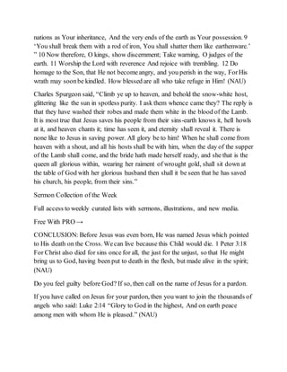 nations as Your inheritance, And the very ends of the earth as Your possession. 9
‘You shall break them with a rod of iron, You shall shatter them like earthenware.’
” 10 Now therefore, O kings, show discernment; Take warning, O judges of the
earth. 11 Worship the Lord with reverence And rejoice with trembling. 12 Do
homage to the Son, that He not becomeangry, and you perish in the way, ForHis
wrath may soonbe kindled. How blessed are all who take refuge in Him! (NAU)
Charles Spurgeon said, “Climb ye up to heaven, and behold the snow-white host,
glittering like the sun in spotless purity. I ask them whence came they? The reply is
that they have washed their robes and made them white in the blood of the Lamb.
It is most true that Jesus saves his people from their sins-earth knows it, hell howls
at it, and heaven chants it; time has seen it, and eternity shall reveal it. There is
none like to Jesus in saving power. All glory be to him! When he shall come from
heaven with a shout, and all his hosts shall be with him, when the day of the supper
of the Lamb shall come, and the bride hath made herself ready, and she that is the
queen all glorious within, wearing her raiment of wrought gold, shall sit down at
the table of God with her glorious husband then shall it be seen that he has saved
his church, his people, from their sins.”
Sermon Collection of the Week
Full access to weekly curated lists with sermons, illustrations, and new media.
Free With PRO →
CONCLUSION: Before Jesus was even born, He was named Jesus which pointed
to His death on the Cross. Wecan live because this Child would die. 1 Peter 3:18
For Christ also died for sins once for all, the just for the unjust, so that He might
bring us to God, having been put to death in the flesh, but made alive in the spirit;
(NAU)
Do you feel guilty before God? If so, then call on the name of Jesus for a pardon.
If you have called on Jesus for your pardon, then you want to join the thousands of
angels who said: Luke 2:14 “Glory to God in the highest, And on earth peace
among men with whom He is pleased.” (NAU)
 