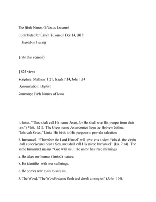The Birth Names OfJesus Lesson6
Contributed by Elmer Towns on Dec 14, 2018
based on1 rating
(rate this sermon)
| 824 views
Scripture: Matthew 1:21, Isaiah 7:14, John 1:14
Denomination: Baptist
Summary: Birth Names of Jesus
1. Jesus. “Thou shalt call His name Jesus, for He shall save His people from their
sins” (Matt. 1:21). The Greek name Jesus comes from the Hebrew Joshua.
“Jehovah Saves.” Links His birth to His purposeto provide salvation.
2. Immanuel. “Therefore the Lord Himself will give you a sign: Behold, the virgin
shall conceive and bear a Son, and shall call His name Immanuel” (Isa. 7:14). The
name Immanuel means “God with us.” The name has three meanings:
a. He takes our human (limited) nature.
b. He identifies with our sufferings.
c. He comes near to us to save us.
3. The Word. “The Word became flesh and dwelt among us” (John 1:14).
 