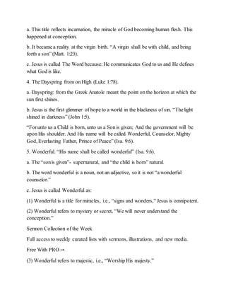 a. This title reflects incarnation, the miracle of God becoming human flesh. This
happened at conception.
b. It became a reality at the virgin birth. “A virgin shall be with child, and bring
forth a son” (Matt. 1:23).
c. Jesus is called The Word because: He communicates God to us and He defines
what God is like.
4. The Dayspring from on High (Luke 1:78).
a. Dayspring: from the Greek Anatole meant the point on the horizon at which the
sun first shines.
b. Jesus is the first glimmer of hope to a world in the blackness of sin. “The light
shined in darkness” (John 1:5).
“Forunto us a Child is born, unto us a Son is given; And the government will be
upon His shoulder. And His name will be called Wonderful, Counselor, Mighty
God, Everlasting Father, Prince of Peace” (Isa. 9:6).
5. Wonderful. “His name shall be called wonderful” (Isa. 9:6).
a. The “sonis given”- supernatural, and “the child is born” natural.
b. The word wonderful is a noun, not an adjective, so it is not “a wonderful
counselor.”
c. Jesus is called Wonderful as:
(1) Wonderful is a title for miracles, i.e., “signs and wonders,” Jesus is omnipotent.
(2) Wonderful refers to mystery or secret, “We will never understand the
conception.”
Sermon Collection of the Week
Full access to weekly curated lists with sermons, illustrations, and new media.
Free With PRO →
(3) Wonderful refers to majestic, i.e., “Worship His majesty.”
 