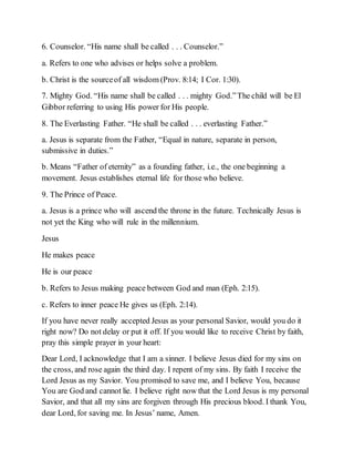 6. Counselor. “His name shall be called . . . Counselor.”
a. Refers to one who advises or helps solve a problem.
b. Christ is the sourceof all wisdom (Prov. 8:14; I Cor. 1:30).
7. Mighty God. “His name shall be called . . . mighty God.”The child will be El
Gibbor referring to using His power for His people.
8. The Everlasting Father. “He shall be called . . . everlasting Father.”
a. Jesus is separate from the Father, “Equal in nature, separate in person,
submissive in duties.”
b. Means “Father of eternity” as a founding father, i.e., the one beginning a
movement. Jesus establishes eternal life for those who believe.
9. The Prince of Peace.
a. Jesus is a prince who will ascend the throne in the future. Technically Jesus is
not yet the King who will rule in the millennium.
Jesus
He makes peace
He is our peace
b. Refers to Jesus making peace between God and man (Eph. 2:15).
c. Refers to inner peace He gives us (Eph. 2:14).
If you have never really accepted Jesus as your personal Savior, would you do it
right now? Do not delay or put it off. If you would like to receive Christ by faith,
pray this simple prayer in your heart:
Dear Lord, I acknowledge that I am a sinner. I believe Jesus died for my sins on
the cross, and rose again the third day. I repent of my sins. By faith I receive the
Lord Jesus as my Savior. You promised to save me, and I believe You, because
You are God and cannot lie. I believe right now that the Lord Jesus is my personal
Savior, and that all my sins are forgiven through His precious blood. I thank You,
dear Lord, for saving me. In Jesus’ name, Amen.
 