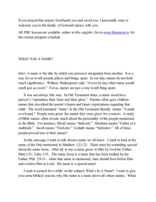 If you prayed that prayer, God heard you and saved you. I personally want to
welcome you to the family of God and rejoice with you.
All PBC lessons are available online at trbc.org/pbc. Go to www.Hopenow.tv for
the current program schedule.
WHAT’S IN A NAME?
Intro: A name is the title by which one personis designated from another. It is a
way for us to tell people, places and things apart. In our day, manes do not hold
much significance. William Shakespeare said, “A rose by any other name would
smell just as sweet.” Forus, names are just a way to tell thing apart.
It was not always this way. In Old Testament times, a name stood fora
person’s “reputation, their fame and their glory.” Parents often gave children
names that described the parent’s hopes and future expectations regarding that
child. The word translated “name” in the Old Testament literally means “A mark
or a brand.” People were given the names they were given for a reason. A study
of Bible names often reveals much about the personality of the people mentioned
in the Bible. For instance, David means “Beloved.” Abraham means “Father of a
multitude.” Jacob means “Trickster.” Goliath means “Splendor.” All of these
people proved true to their names!
In this message, I want to talk about a name we all know. I want to look at the
name of the One mentioned in Matthew 1:21-23. There must be something special
about the name Jesus. After all, it was a name given to Him by God the Father,
Matt.1:21; Luke 1:31. The name Jesus is a name that has been exalted by the
Father, Phil. 2:9-11. when that name is mentioned, men should bow before Him
and confess Him as Lord. His name is a special name!
I want to preach for a while on the subject: What’s In A Name? I want to give
you some biblical reasons why His name is a name above all others names. When
 