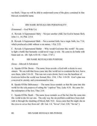 we finish, I hope we will be able to understand some of the glory contained in that
blessed, wonderful name.
I. HIS NAME REVEALS HIS PERSONALITY
(Emmanuel – God With Us)
A. Reveals A Supernatural Baby – Not just another child, but God in human flesh,
John 1:1, 14; Phil. 2:5-8.
B. Reveals A Supernatural Birth – Not a normal birth, but a virgin birth, Isa. 7:14,
which produced a child without a sin nature, 1 Pet. 2:22.
C. Reveals A Supernatural Battler – Why would God enter this world? He came
to fight a battle that humanity could never wage or win. He came to do battle with
Satan and sin. (Ill. Eph. 6:10-18; 1 Sam. 17:47.)
II. HIS NAME REVEALS HIS PURPOSE
(Jesus – Jehovah Is Salvation)
A. Speaks Of His Desire – The name Jesus reveals a God with a desire to save
sinners. We are told that Jesus came into this world not to condemn the lost, but to
save them, John 3:16-18. This was not a new desire, but it was the heartbeat of
God even before the world was formed, Rev. 13:8; 1 Pet. 1:18-20. God’splan was
conceived in eternity and consummated in time.
B. Speaks Of His Deliverance – The name Jesus reminds us that He came into this
world for the sole purposeof setting the “captives” free, Luke 4:18. He came for
the redemption of the lost, Titus 2:14.
C. Speaks Of His Death – The name Jesus reminds us of the fact that He came into
this world to die for our sins. The only way the sin problem could have been dealt
with is through the shedding of blood, Heb. 9:22. Jesus came that He might die on
the cross to set us free from sin! (Ill. Gal. 1:4, “for us”; Gal. 2:20, “for me”.)
III. HIS NAME REVEALS HIS POWER
 