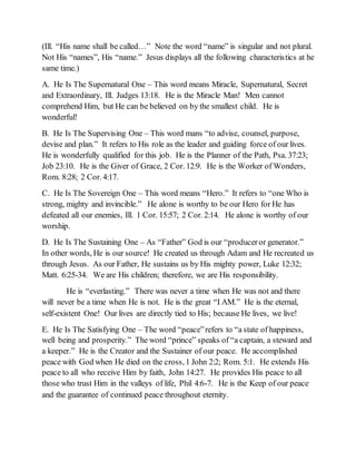 (Ill. “His name shall be called…” Note the word “name” is singular and not plural.
Not His “names”, His “name.” Jesus displays all the following characteristics at he
same time.)
A. He Is The Supernatural One – This word means Miracle, Supernatural, Secret
and Extraordinary, Ill. Judges 13:18. He is the Miracle Man! Men cannot
comprehend Him, but He can be believed on by the smallest child. He is
wonderful!
B. He Is The Supervising One – This word mans “to advise, counsel, purpose,
devise and plan.” It refers to His role as the leader and guiding force of our lives.
He is wonderfully qualified for this job. He is the Planner of the Path, Psa. 37:23;
Job 23:10. He is the Giver of Grace, 2 Cor. 12:9. He is the Worker of Wonders,
Rom. 8:28; 2 Cor. 4:17.
C. He Is The Sovereign One – This word means “Hero.” It refers to “one Who is
strong, mighty and invincible.” He alone is worthy to be our Hero for He has
defeated all our enemies, Ill. 1 Cor. 15:57; 2 Cor. 2:14. He alone is worthy of our
worship.
D. He Is The Sustaining One – As “Father” God is our “produceror generator.”
In other words, He is our source! He created us through Adam and He recreated us
through Jesus. As our Father, He sustains us by His mighty power, Luke 12:32;
Matt. 6:25-34. We are His children; therefore, we are His responsibility.
He is “everlasting.” There was never a time when He was not and there
will never be a time when He is not. He is the great “I AM.” He is the eternal,
self-existent One! Our lives are directly tied to His; because He lives, we live!
E. He Is The Satisfying One – The word “peace”refers to “a state of happiness,
well being and prosperity.” The word “prince” speaks of “a captain, a steward and
a keeper.” He is the Creator and the Sustainer of our peace. He accomplished
peace with God when He died on the cross, 1 John 2:2; Rom. 5:1. He extends His
peace to all who receive Him by faith, John 14:27. He provides His peace to all
those who trust Him in the valleys of life, Phil 4:6-7. He is the Keep of our peace
and the guarantee of continued peace throughout eternity.
 