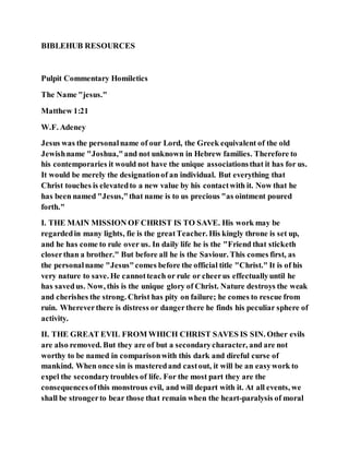 BIBLEHUB RESOURCES
Pulpit Commentary Homiletics
The Name "jesus."
Matthew 1:21
W.F. Adeney
Jesus was the personalname of our Lord, the Greek equivalent of the old
Jewishname "Joshua,"and not unknown in Hebrew families. Therefore to
his contemporaries it would not have the unique associationsthat it has for us.
It would be merely the designationof an individual. But everything that
Christ touches is elevatedto a new value by his contactwith it. Now that he
has been named "Jesus,"that name is to us precious "as ointment poured
forth."
I. THE MAIN MISSION OF CHRIST IS TO SAVE. His work may be
regardedin many lights, fie is the greatTeacher. His kingly throne is set up,
and he has come to rule over us. In daily life he is the "Friend that sticketh
closerthan a brother." But before all he is the Saviour. This comes first, as
the personalname "Jesus"comes before the official title "Christ." It is of his
very nature to save. He cannotteach or rule or cheerus effectuallyuntil he
has savedus. Now, this is the unique glory of Christ. Nature destroys the weak
and cherishes the strong. Christ has pity on failure; he comes to rescue from
ruin. Whereverthere is distress or dangerthere he finds his peculiar sphere of
activity.
II. THE GREAT EVIL FROM WHICH CHRIST SAVES IS SIN. Other evils
are also removed. But they are of but a secondarycharacter, and are not
worthy to be named in comparisonwith this dark and direful curse of
mankind. When once sin is masteredand castout, it will be an easywork to
expel the secondarytroubles of life. For the most part they are the
consequencesofthis monstrous evil, and will depart with it. At all events, we
shall be strongerto bear those that remain when the heart-paralysis of moral
 