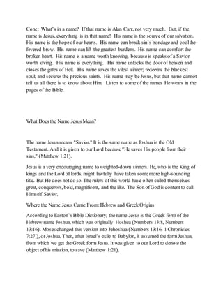 Conc: What’s in a name? If that name is Alan Carr, not very much. But, if the
name is Jesus, everything is in that name! His name is the sourceof our salvation.
His name is the hope of our hearts. His name can break sin’s bondage and coolthe
fevered brow. His name can lift the greatest burdens. His name can comfort the
broken heart. His name is a name worth knowing, becauseis speaks of a Savior
worth loving. His name is everything. His name unlocks the doorof heaven and
closes the gates of Hell. His name saves the vilest sinner; redeems the blackest
soul; and secures the precious saints. His name may be Jesus, but that name cannot
tell us all there is to know about Him. Listen to some of the names He wears in the
pages of the Bible.
What Does the Name Jesus Mean?
The name Jesus means "Savior." It is the same name as Joshua in the Old
Testament. And it is given to our Lord because"He saves His people from their
sins," (Matthew 1:21).
Jesus is a very encouraging name to weighted-down sinners. He, who is the King of
kings and the Lord of lords, might lawfully have taken somemore high-sounding
title. But He does notdo so. The rulers of this world have often called themselves
great, conquerors, bold, magnificent, and the like. The SonofGod is content to call
Himself Savior.
Where the Name Jesus Came From: Hebrew and Greek Origins
According to Easton’s Bible Dictionary, the name Jesus is the Greek form of the
Hebrew name Joshua, which was originally Hoshea (Numbers 13:8, Numbers
13:16). Moses changed this version into Jehoshua (Numbers 13:16, 1 Chronicles
7:27 ), orJoshua. Then, after Israel’s exile to Babylon, it assumed the form Jeshua,
from which we get the Greek form Jesus. It was given to our Lord to denote the
object ofhis mission, to save (Matthew 1:21).
 