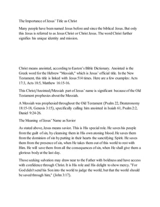 The Importance of Jesus’ Title as Christ
Many people have been named Jesus before and since the biblical Jesus. But only
this Jesus is referred to as Jesus Christ or Christ Jesus. The word Christ further
signifies his unique identity and mission.
Christ means anointed, according to Easton’s Bible Dictionary. Anointed is the
Greek word for the Hebrew "Messiah," which is Jesus’ official title. In the New
Testament, this title is linked with Jesus 514 times. Here are a few examples: Acts
17:3, Acts 18:5, Matthew 16:15-16.
This Christ/Anointed/Messiah part of Jesus’ name is significant becauseof the Old
Testament prophesies aboutthe Messiah.
A Messiah was prophesied throughout the Old Testament (Psalm 22, Deuteronomy
18:15-18, Genesis 3:15), specifically calling him anointed in Isaiah 61, Psalm 2:2,
Daniel 9:24-26.
The Meaning ofJesus’ Name as Savior
As stated above, Jesus means savior. This is His special role. He saves his people
from the guilt ofsin, by cleansing them in His own atoning blood. He saves them
from the dominion of sin byputting in their hearts the sanctifying Spirit. He saves
them from the presenceof sin, when He takes them out of this world to rest with
Him. He will save them from all the consequences ofsin, when He shall give them a
glorious bodyat the last day.
Thoseseeking salvation may draw near to the Father with boldness and have access
with confidence through Christ. It is His role and His delight to show mercy. "For
God didn'tsend his Son into the world to judge the world, but that the world should
be saved through him," (John 3:17).
 