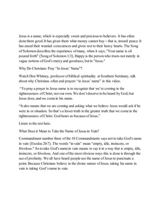 Jesus is a name, which is especially sweet and precious to believers. It has often
donethem good. It has given them what money cannot buy – that is, inward peace. It
has eased their wearied consciences and given rest to their heavy hearts. The Song
of Solomondescribes the experience ofmany, when it says, "Your name is oil
poured forth" (Songof Solomon 1:3). Happy is the personwho trusts not merely in
vague notions ofGod's mercyand goodness, butin "Jesus."
Why Do Christians Pray “In Jesus’ Name”?
Watch Don Whitney, professor ofbiblical spirituality at Southern Seminary, talk
about why Christians often end prayers “in Jesus’ name” in this video.
“To pray a prayer in Jesus name is to recognize that we’re coming in the
righteousness ofChrist, not our own. We don’tdeserve to be heard by God, but
Jesus does, and we comein his name.
“It also means that we are coming and asking what we believe Jesus would ask if he
were in or situation. So that’s a lesser truth to the greater truth that we comein the
righteousness ofChrist. God hears us becauseofJesus.”
Listen to the rest here.
What Does it Mean to Take the Name of Jesus in Vain?
Commandment number three of the 10 Commandments says not to take God's name
in vain (Exodus 20:7). The words “in vain” mean "empty, idle, insincere, or
frivolous." So to take God's namein vain means to say it in a way that is empty, idle,
insincere, or frivolous. And one ofthe most obvious ways this is done is through the
use of profanity. We all have heard people use the name of Jesus to punctuate a
point. Because Christians believe in the divine nature ofJesus, taking his name in
vain is taking God’sname in vain.
 