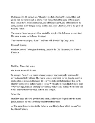 Philippians 2:9-11 reminds us, "Therefore God also has highly exalted Him and
given Him the name which is aboveevery name, that at the name ofJesus every
knee should bow, of those in heaven, and of thoseon earth, and of those under the
earth, and that every tongue should confess that Jesus Christ is Lord, to the glory of
God the Father."
The name ofJesus has power. God wants His people– His followers to never take
His name in vain, but to honor it instead.
This content was adapted from “The Name with Power?” byGreg Laurie.
Research Source:
GordonConwell Theological Seminary, Jesus in the Old Testament, Dr. Walter C.
Kaiser Jr.
No Other Namebut Jesus,
the NameAbove All Names
Summary: “Jesus” — a name uttered in anger and cursingby someand in
devoutworship by others. The name Jesusis searched for on Google over 16
million times a month (January 2011). Two billion inhabitants of this earth
identify themselves as followersof Jesus. WritingRomeo and Julietmore than
400 yearsago, William Shakespeare asked, “What’s in a name?”Comeand see
God’sanswer for every race, nation, and tongue.
Subscribe
Matthew 1:21 She will give birth to a son, and you areto give him the name
Jesus, because he will save his peoplefrom their sins.
•• The name Jesusis akin to the Hebrew word for Joshua, which means“the
Lord is salvation”.
 