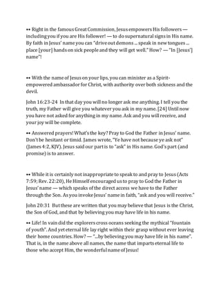 •• Right in the famousGreatCommission, JesusempowersHis followers —
includingyou if you are His follower! — to do supernaturalsignsin His name.
By faith in Jesus’ nameyou can “driveoutdemons... speak in new tongues...
place [your] handson sick peopleand they will get well.” How? — “In [Jesus’]
name”!
•• With the nameof Jesuson your lips, you can minister as a Spirit-
empowered ambassador for Christ, with authority over both sickness and the
devil.
John 16:23-24 In that day you willno longer ask me anything. I tell you the
truth, my Father will give you whatever you ask in my name. [24] Untilnow
you have not asked for anything in my name. Ask and you willreceive, and
your joy will be complete.
•• Answered prayers!What’sthe key? Pray to God the Father in Jesus’ name.
Don’tbe hesitant or timid. James wrote, “Ye have not because ye ask not”
(James4:2, KJV). Jesus said our partis to “ask” in His name. God’spart (and
promise) is to answer.
•• While it is certainly not inappropriateto speak to and pray to Jesus(Acts
7:59; Rev. 22:20), HeHimself encouraged usto pray to God the Father in
Jesus’name — which speaks of the direct access we have to the Father
through the Son. Asyou invokeJesus’ namein faith, “ask and you will receive.”
John 20:31 Butthese are written that you may believe that Jesus is the Christ,
the Son of God, and that by believing you may have life in his name.
•• Life! In vain did the explorerscross oceans seeking the mythical “fountain
of youth”. And yeteternal life lay right within their grasp without ever leaving
their home countries. How? — “...by believing you may have life in his name”.
That is, in the nameabove all names, the name that impartseternal life to
those who accept Him, the wonderfulnameof Jesus!
 