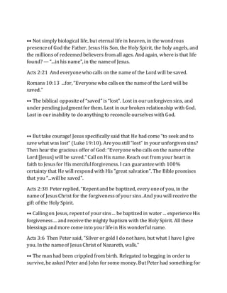 •• Not simply biological life, but eternal life in heaven, in the wondrous
presenceof God the Father, JesusHis Son, the Holy Spirit, the holy angels, and
the millionsof redeemed believers from all ages. And again, where is that life
found? — “...in his name”, in the nameof Jesus.
Acts 2:21 And everyonewho calls on the nameof the Lord will be saved.
Romans10:13 ...for, “Everyonewho callson the nameof the Lord will be
saved.”
•• The biblical oppositeof “saved” is “lost”. Lost in our unforgiven sins, and
under pendingjudgmentfor them. Lost in our broken relationship with God.
Lost in our inability to do anything to reconcile ourselveswith God.
•• Buttake courage! Jesus specifically said that He had come “to seek and to
save what was lost” (Luke19:10). Areyou still“lost” in your unforgiven sins?
Then hear the gracious offer of God: “Everyonewho calls on the name of the
Lord [Jesus] willbe saved.” Call on His name. Reach out from your heart in
faith to Jesusfor His mercifulforgiveness. I can guaranteewith 100%
certainty that He will respond with His "great salvation". The Bible promises
that you “...willbe saved”.
Acts 2:38 Peter replied, “Repentand be baptized, every oneof you, in the
nameof JesusChrist for the forgivenessof your sins. And you will receive the
gift of the Holy Spirit.
•• Callingon Jesus, repentof your sins... be baptized in water ... experienceHis
forgiveness... and receive the mighty baptism with the Holy Spirit. All these
blessings and more come into your lifein His wonderfulname.
Acts 3:6 Then Peter said, “Silver or gold I do nothave, but what I have I give
you. In the nameof JesusChrist of Nazareth, walk.”
•• The man had been crippled from birth. Relegated to begging in order to
survive, he asked Peter and John for some money. ButPeter had something for
 