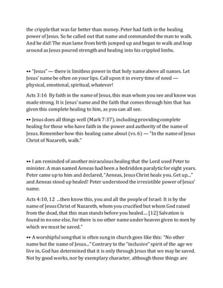 the cripplethat was far better than money. Peter had faith in the healing
power of Jesus. So he called out that name and commanded theman to walk.
And he did!The man lame from birth jumped up and began to walk and leap
around asJesus poured strengthand healing into his crippled limbs.
•• “Jesus” — there is limitless power in that holy nameabove all names. Let
Jesus' namebe often on your lips. Callupon it in every time of need —
physical, emotional, spiritual, whatever!
Acts 3:16 By faith in the nameof Jesus, this man whom you see and know was
madestrong. It is Jesus’nameand the faith that comes through him that has
given this complete healing to him, as you can all see.
•• Jesusdoes all things well (Mark 7:37), includingprovidingcomplete
healing for those who have faith in the power and authority of the nameof
Jesus. Remember how this healing came about (vs. 6) — “In the nameof Jesus
Christ of Nazareth, walk.”
•• I am reminded of another miraculoushealing that the Lord used Peter to
minister. A man named Aeneas had been a bedridden paralyticfor eight years.
Peter came up to him and declared, “Aeneas, JesusChrist heals you. Get up...”
and Aeneas stood up healed! Peter understood theirresistible power of Jesus’
name.
Acts 4:10, 12 ...then know this, you and all the peopleof Israel: It is by the
nameof JesusChrist of Nazareth, whom you crucified but whom God raised
from the dead, that this man standsbefore you healed.... [12] Salvation is
found in no one else, for there is no other nameunder heaven given to men by
which wemust be saved.”
•• A worshipfulsongthat is often sungin church goes like this: “No other
namebut the nameof Jesus...” Contrary to the “inclusive” spirit of the age we
live in, God has determined that it is only through Jesus that we may be saved.
Not by good works, nor by exemplary character, although those things are
 
