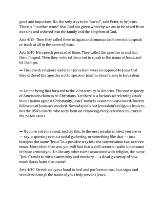 good and important. No, the only way to be “saved”, said Peter, is by Jesus.
There is “no other name” that God has given whereby we are to be saved from
our sins and ushered into the family and the kingdom of God.
Acts 4:18 Then they called them in again and commanded them not to speak
or teach at all in the name of Jesus.
Acts 5:40 His speech persuaded them. They called the apostles in and had
them flogged. Then they ordered them not to speak in the nameof Jesus, and
let them go.
•• The Jewish religious leaders in Jerusalem were so opposed to Jesus that
they ordered the apostles notto speak or teach in Jesus’name in Jerusalem.
•• Let me bring that forward to the 21stcentury in America. The vast majority
of Americansclaim to be Christians. Yet there is a furious, unrelentingattack
in our nation against Christianity. Jesus’ nameis a common cussword. Sincere
followersof Jesusare mocked. Nowadaysit’s not Jerusalem’sreligious leaders,
but the USA’s courts, who seem bent on removingevery referenceto Jesusin
the publicarena.
•• If you’renot convinced, justtry this. In the next secular context you are in
— say, a sportingevent, a social gathering, or something like that — just
interject the name “Jesus” in a positive way into the conversation two or three
times. Moreoften than not, you willfind that a chill seems to settle upon some
of those around you. Unlikeany other name associated with religion, the name
“Jesus” tends to stir up animosity and mockery — a dead giveaway of how
much Satan hates that name!
Acts 4:30 Stretch out your hand to heal and perform miraculoussignsand
wonders throughthe nameof your holy servant Jesus.
 