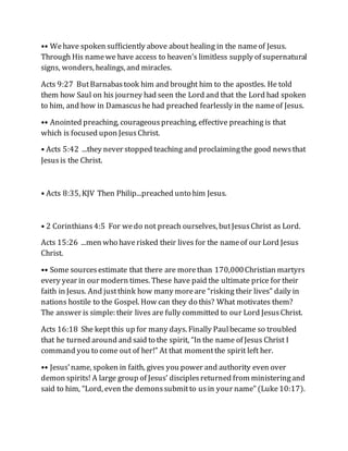 •• Wehave spoken sufficiently above about healing in the nameof Jesus.
Through His namewe have access to heaven’s limitless supply of supernatural
signs, wonders, healings, and miracles.
Acts 9:27 ButBarnabastook him and brought him to the apostles. He told
them how Saul on his journey had seen the Lord and that the Lord had spoken
to him, and how in Damascushe had preached fearlessly in the nameof Jesus.
•• Anointed preaching, courageouspreaching, effective preaching is that
which is focused upon JesusChrist.
• Acts 5:42 ...they never stopped teaching and proclaimingthe good newsthat
Jesusis the Christ.
• Acts 8:35, KJV Then Philip...preached unto him Jesus.
• 2 Corinthians4:5 For wedo not preach ourselves, butJesusChrist as Lord.
Acts 15:26 ...men who haverisked their lives for the nameof our Lord Jesus
Christ.
•• Some sourcesestimate that there are morethan 170,000Christian martyrs
every year in our modern times. These have paid the ultimate price for their
faith in Jesus. And justthink how many moreare “risking their lives” daily in
nations hostile to the Gospel. How can they do this? What motivates them?
The answer is simple: their lives are fully committed to our Lord JesusChrist.
Acts 16:18 She keptthis up for many days. Finally Paulbecame so troubled
that he turned around and said to the spirit, “In the name of Jesus Christ I
command you to come out of her!” At that momentthe spirit left her.
•• Jesus’name, spoken in faith, gives you power and authority even over
demon spirits! A large group of Jesus’ disciplesreturned from ministeringand
said to him, “Lord, even the demonssubmitto usin your name” (Luke10:17).
 