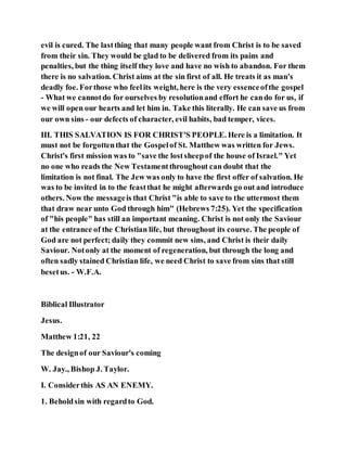 evil is cured. The lastthing that many people want from Christ is to be saved
from their sin. They would be glad to be delivered from its pains and
penalties, but the thing itself they love and have no wish to abandon. For them
there is no salvation. Christ aims at the sin first of all. He treats it as man's
deadly foe. Forthose who feelits weight, here is the very essenceofthe gospel
- What we cannotdo for ourselves by resolutionand effort he cando for us, if
we will open our hearts and let him in. Take this literally. He can save us from
our own sins - our defects of character, evil habits, bad temper, vices.
III. THIS SALVATION IS FOR CHRIST'S PEOPLE. Here is a limitation. It
must not be forgottenthat the Gospelof St. Matthew was written for Jews.
Christ's first mission was to "save the lostsheepof the house of Israel." Yet
no one who reads the New Testamentthroughout can doubt that the
limitation is not final. The Jew was only to have the first offer of salvation. He
was to be invited in to the feastthat he might afterwards go out and introduce
others. Now the messageis that Christ "is able to save to the uttermost them
that draw near unto God through him" (Hebrews 7:25). Yet the specification
of "his people" has still an important meaning. Christ is not only the Saviour
at the entrance of the Christian life, but throughout its course. The people of
God are not perfect; daily they commit new sins, and Christ is their daily
Saviour. Notonly at the moment of regeneration, but through the long and
often sadly stained Christian life, we need Christ to save from sins that still
besetus. - W.F.A.
Biblical Illustrator
Jesus.
Matthew 1:21, 22
The designof our Saviour's coming
W. Jay., Bishop J. Taylor.
I. Considerthis AS AN ENEMY.
1. Beholdsin with regardto God.
 