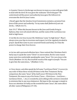 •• A pastor I knew in Anchorage wasknown to many as a man with great faith
to deal with the devil. He was given the nickname“devilwhupper”!He
understood wellthe power and authority Jesusgave His followersto
overcomethe devilin Jesus’name.
• Recall again that the timeless Great Commission containsa promisefrom
Jesusof this power and authority: “In my nameshall [believers] cast out
devils...” (Mark 16:17).
Acts 19:17 When this became known to the Jewsand Greeksliving in
Ephesus, they were all seized with fear, and the nameof the Lord Jesuswas
held in high honor.
•• Let this be ever true in your life. Hold Jesus’ name“in high honor”. May it
alwayscross your lips in reverenceand respect. Let it be regularly invoked in
prayer. Speak that name to your unsaved friendsand family, for ithas the
power to change their lives forever.
•• Let me add a personalreflection here. I have noticed that Christians find it
fairly easy to speak the name“Christ” in conversation. Butfor some reason
many seem less comfortable speakingthe name“Jesus”. For sure, Jesus is the
Christ (Matthew 16:16). Butrecallthe wordsof the angel to Joseph: “You are
to give him the name Jesus...” (Matthew 1:21).
•• I love, honor, and often speak the full name“Lord JesusChrist”. It occurs(in
any order of those three words) 84 times in the New Testament. Butby
comparison, the name “Jesus” all by itself occurs 903 timesin the New
Testament. His namein any of its forms(“Jesus... Christ Jesus ... Lord Jesus ...
Lord JesusChrist ...”, etc.) is wonderful, and nothingin this sermon is intended
to minimizethat in any way whatsoever. My hopein this message is simply to
focusour attention for today on the wonderfulname"Jesus", the nameabove
all other names(Philippians2:9-10).
 