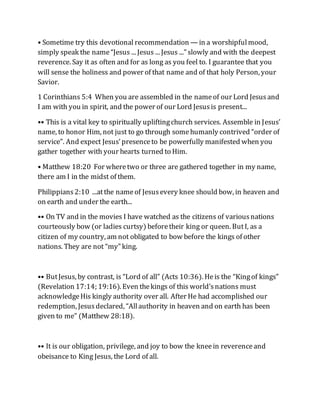 • Sometime try this devotional recommendation — in a worshipfulmood,
simply speak the name“Jesus ... Jesus ... Jesus ...” slowly and with the deepest
reverence. Say it as often and for as long as you feel to. I guarantee that you
will sense the holiness and power of that name and of that holy Person, your
Savior.
1 Corinthians 5:4 When you are assembled in the nameof our Lord Jesusand
I am with you in spirit, and the power of our Lord Jesusis present...
•• This is a vital key to spiritually upliftingchurch services. Assemble in Jesus’
name, to honor Him, not just to go through somehumanly contrived “order of
service”. And expect Jesus’presenceto be powerfully manifested when you
gather together with your hearts turned to Him.
• Matthew 18:20 For wheretwo or three are gathered together in my name,
there am I in the midst of them.
Philippians2:10 ...atthe nameof Jesusevery knee should bow, in heaven and
on earth and under the earth...
•• On TV and in the movies I have watched as the citizens of variousnations
courteously bow (or ladies curtsy) beforetheir king or queen. ButI, as a
citizen of my country, am not obligated to bow before the kings of other
nations. They are not “my” king.
•• ButJesus, by contrast, is “Lord of all” (Acts 10:36). Heis the “Kingof kings”
(Revelation 17:14; 19:16). Even thekings of this world’snations must
acknowledgeHis kingly authority over all. After He had accomplished our
redemption, Jesusdeclared, “Allauthority in heaven and on earth has been
given to me” (Matthew 28:18).
•• It is our obligation, privilege, and joy to bow the kneein reverenceand
obeisance to King Jesus, the Lord of all.
 