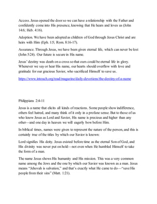 Access. Jesus opened the doorso we can have a relationship with the Father and
confidently come into His presence, knowing that He hears and loves us (John
14:6; Heb. 4:16).
Adoption. We have been adopted as children of God through Jesus Christ and are
heirs with Him (Eph. 1:5; Rom. 8:16-17).
Assurance. Through Jesus, we have been given eternal life, which can never be lost
(John 5:24). Our future is secure in His name.
Jesus’ destiny was death on a cross so that ours could be eternal life in glory.
Whenever we say or hear His name, our hearts should overflow with love and
gratitude for our gracious Savior, who sacrificed Himself to save us.
https://www.intouch.org/read/magazine/daily-devotions/the-destiny-of-a-name
Philippians 2:4-11
Jesus is a name that elicits all kinds of reactions. Some people show indifference,
others feel hatred, and many think of it only in a profane sense. But to those of us
who know Jesus as Lord and Savior, His name is precious and higher than any
other—and one day in heaven we will eagerly bow before Him.
In biblical times, names were given to represent the nature of the person, and this is
certainly true of the titles by which our Savior is known:
Lord signifies His deity. Jesus existed before time as the eternal Son of God, and
His divinity was never put on hold—not even when He humbled Himself to take
the form of a man.
The name Jesus shows His humanity and His mission. This was a very common
name among the Jews and the one by which our Savior was known as a man. Jesus
means “Jehovah is salvation,” and that’s exactly what He came to do—“saveHis
people from their sins” (Matt. 1:21).
 