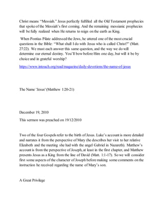 Christ means “Messiah.” Jesus perfectly fulfilled all the Old Testament prophecies
that spokeof the Messiah’s first coming. And the remaining messianic prophecies
will be fully realized when He returns to reign on the earth as King.
When Pontius Pilate addressed the Jews, he uttered one of the most crucial
questions in the Bible: “What shall I do with Jesus who is called Christ?” (Matt.
27:22). We must each answer this same question, and the way we do will
determine our eternal destiny. You’ll bow before Him one day, but will it be by
choice and in grateful worship?
https://www.intouch.org/read/magazine/daily-devotions/the-name-of-jesus
The Name 'Jesus' (Matthew 1:20-21)
December 19, 2010
This sermon was preached on 19/12/2010
Two of the four Gospels refer to the birth of Jesus. Luke’s account is more detailed
and narrates it from the perspective of Mary (he describes her visit to her relative
Elizabeth and the meeting she had with the angel Gabriel in Nazareth). Matthew’s
account is from the perspective of Joseph, at least in the first chapter, and Matthew
presents Jesus as a King from the line of David (Matt. 1:1-17). So we will consider
first some aspects of the character of Joseph before making some comments on the
instruction he received regarding the name of Mary’s son.
A Great Privilege
 