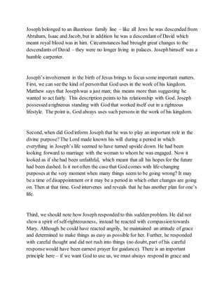 Joseph belonged to an illustrious family line – like all Jews he was descended from
Abraham, Isaac and Jacob, but in addition he was a descendant of David which
meant royal blood was in him. Circumstances had brought great changes to the
descendants of David – they were no longer living in palaces. Josephhimself was a
humble carpenter.
Joseph’s involvement in the birth of Jesus brings to focus some important matters.
First, we can see the kind of personthat God uses in the work of his kingdom.
Matthew says that Josephwas a just man; this means more than suggesting he
wanted to act fairly. This description points to his relationship with God. Joseph
possessed arighteous standing with God that worked itself out in a righteous
lifestyle. The point is, God always uses such persons in the work of his kingdom.
Second, when did God inform Joseph that he was to play an important role in the
divine purpose?The Lord made known his will during a period in which
everything in Joseph’s life seemed to have turned upside down. He had been
looking forward to marriage with the woman to whom he was engaged. Now it
looked as if she had been unfaithful, which meant that all his hopes for the future
had been dashed. Is it not often the case that God comes with life-changing
purposes at the very moment when many things seem to be going wrong? It may
be a time of disappointment or it may be a period in which other changes are going
on. Then at that time, God intervenes and reveals that he has another plan for one’s
life.
Third, we should note how Joseph responded to this sudden problem. He did not
show a spirit of self-righteousness, instead he reacted with compassiontowards
Mary. Although he could have reacted angrily, he maintained an attitude of grace
and determined to make things as easy as possible for her. Further, he responded
with careful thought and did not rush into things (no doubt, part of his careful
responsewould have been earnest prayer for guidance). There is an important
principle here – if we want God to use us, we must always respond in grace and
 