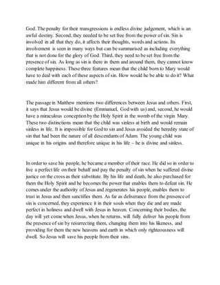 God. The penalty for their transgressions is endless divine judgement, which is an
awful destiny. Second, they needed to be set free from the power of sin. Sin is
involved in all that they do, it affects their thoughts, words and actions. Its
involvement is seen in many ways but can be summarised as including everything
that is not done for the glory of God. Third, they need to be set free from the
presence of sin. As long as sin is there in them and around them, they cannot know
complete happiness. These three features mean that the child born to Mary would
have to deal with each of these aspects of sin. How would he be able to do it? What
made him different from all others?
The passagein Matthew mentions two differences between Jesus and others. First,
it says that Jesus would be divine (Emmanuel, God with us) and, second, he would
have a miraculous conceptionby the Holy Spirit in the womb of the virgin Mary.
These two distinctions mean that the child was sinless at birth and would remain
sinless in life. It is impossible for God to sin and Jesus avoided the heredity state of
sin that had been the nature of all descendants of Adam. The young child was
unique in his origins and therefore unique in his life – he is divine and sinless.
In order to save his people, he became a member of their race. He did so in order to
live a perfect life on their behalf and pay the penalty of sin when he suffered divine
justice on the cross as their substitute. By his life and death, he also purchased for
them the Holy Spirit and he becomes the power that enables them to defeat sin. He
comes under the authority of Jesus and regenerates his people, enables them to
trust in Jesus and then sanctifies them. As far as deliverance from the presence of
sin is concerned, they experience it in their souls when they die and are made
perfect in holiness and dwell with Jesus in heaven. Concerning their bodies, the
day will yet come when Jesus, when he returns, will fully deliver his people from
the presence of sin by resurrecting them, changing them into his likeness, and
providing for them the new heavens and earth in which only righteousness will
dwell. So Jesus will save his people from their sins.
 